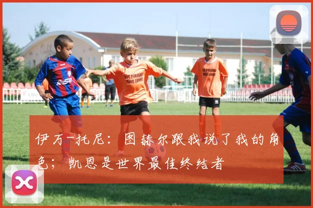 伊万-托尼：图赫尔跟我说了我的角色；凯恩是世界最佳终结者