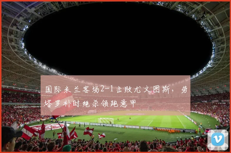 国际米兰客场2-1击败尤文图斯，劳塔罗补时绝杀领跑意甲