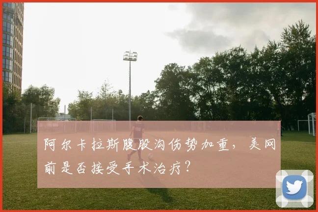 阿尔卡拉斯腹股沟伤势加重，美网前是否接受手术治疗？