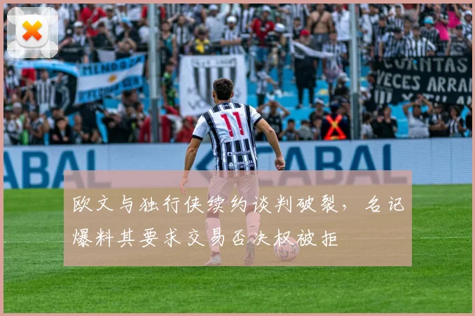 欧文与独行侠续约谈判破裂，名记爆料其要求交易否决权被拒