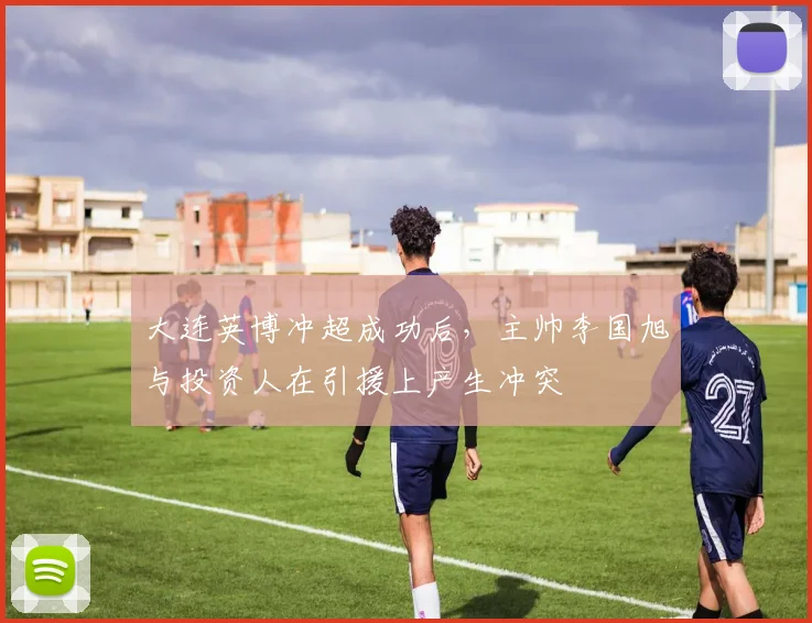 大连英博冲超成功后，主帅李国旭与投资人在引援上产生冲突