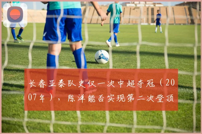 长春亚泰队史仅一次中超夺冠（2007年），陈洋能否实现第二次登顶？