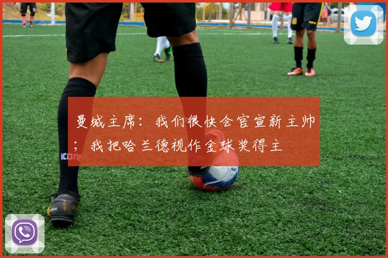 曼城主席：我们很快会官宣新主帅；我把哈兰德视作金球奖得主